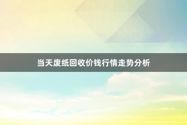 当天废纸回收价钱行情走势分析